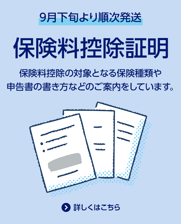 9月下旬より順次発送/保険料控除証明/保険料控除の対象となる保険種類や申告書の書き方などのご案内をしています。/詳しくはこちら