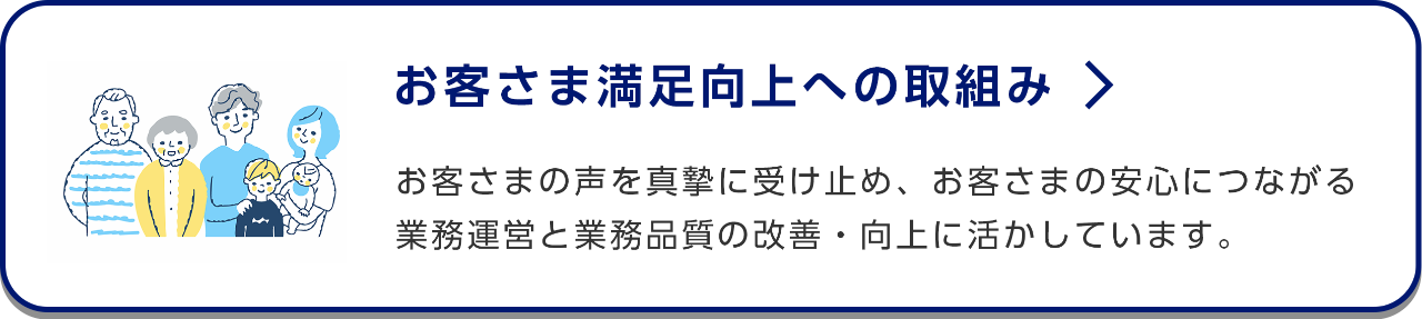 お客さま満足向上への取組み/お客さまの声を真摯に受け止め、お客さまの安心につながる業務運営と業務品質の改善・向上に活かしています。