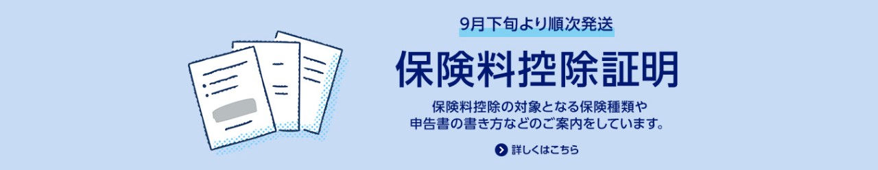 9月下旬より順次発送/保険料控除証明/保険料控除の対象となる保険種類や申告書の書き方などのご案内をしています。/詳しくはこちら