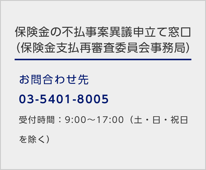 保険金の不払事案異議申立て窓口（保険金支払再審査委員会事務局）/お問い合わせ先：03-5401-8005/受付時間：9:00～17:00（土・日・祝日を除く）